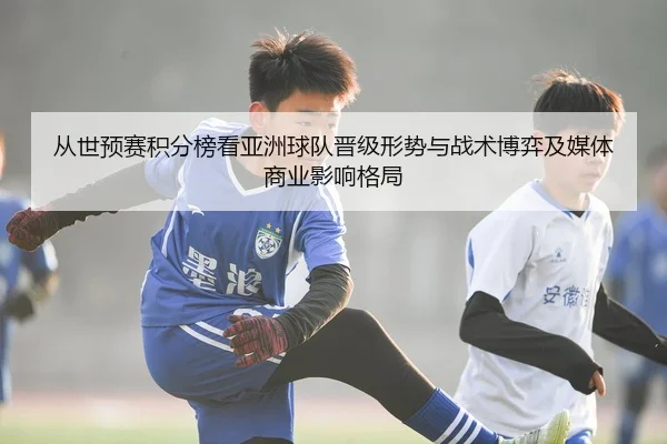 从世预赛积分榜看亚洲球队晋级形势与战术博弈及媒体商业影响格局