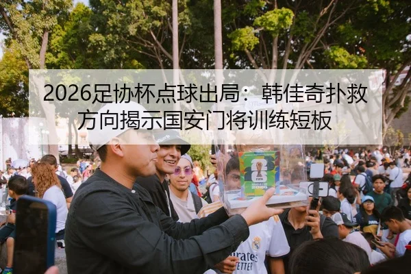 2026足协杯点球出局：韩佳奇扑救方向揭示国安门将训练短板